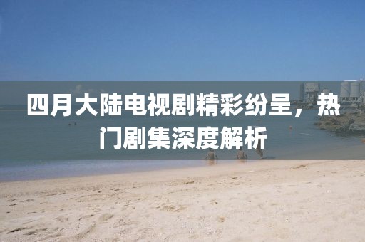 四月大陸電視劇精彩紛呈，熱門劇集深度解析