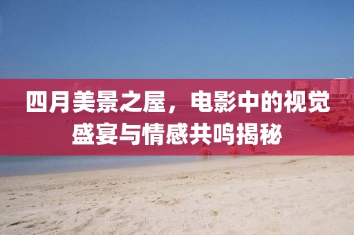 四月美景之屋，電影中的視覺(jué)盛宴與情感共鳴揭秘