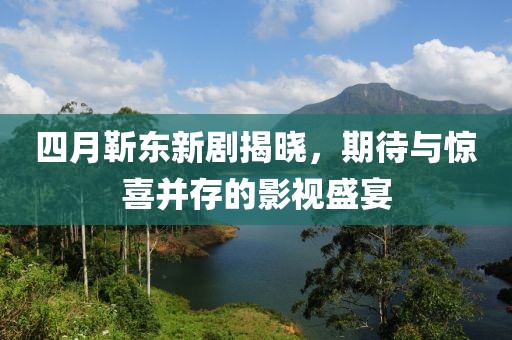 四月靳東新劇揭曉，期待與驚喜并存的影視盛宴