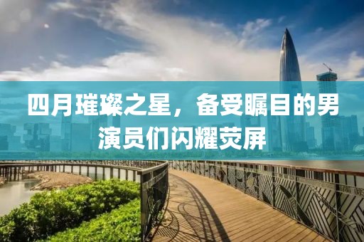 四月璀璨之星，備受矚目的男演員們閃耀熒屏