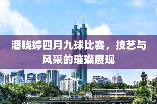 潘曉婷四月九球比賽，技藝與風(fēng)采的璀璨展現(xiàn)