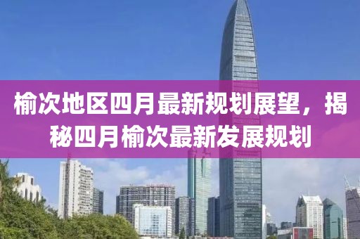 榆次地區(qū)四月最新規(guī)劃展望，揭秘四月榆次最新發(fā)展規(guī)劃