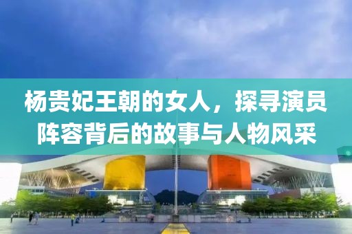 楊貴妃王朝的女人，探尋演員陣容背后的故事與人物風采