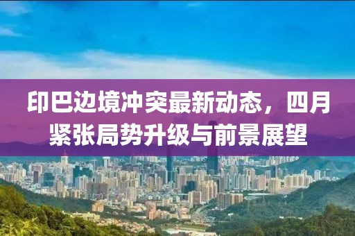 印巴邊境沖突最新動態(tài)，四月緊張局勢升級與前景展望