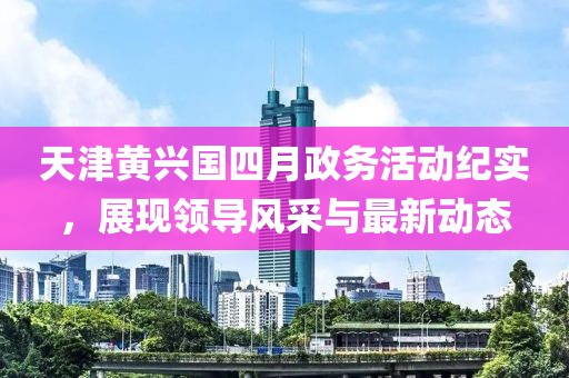 天津黃興國四月政務(wù)活動紀實，展現(xiàn)領(lǐng)導風采與最新動態(tài)