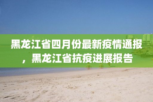 黑龍江省四月份最新疫情通報(bào)，黑龍江省抗疫進(jìn)展報(bào)告