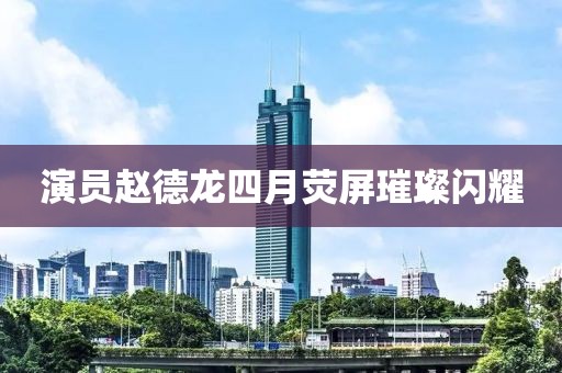 演員趙德龍四月熒屏璀璨閃耀