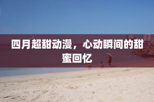 四月超甜動漫，心動瞬間的甜蜜回憶
