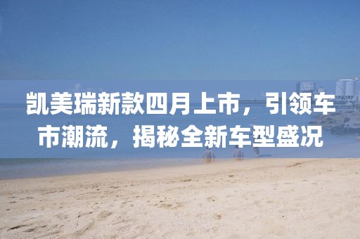 凱美瑞新款四月上市，引領車市潮流，揭秘全新車型盛況
