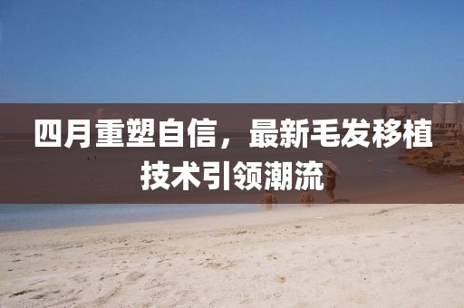 四月重塑自信，最新毛發(fā)移植技術(shù)引領(lǐng)潮流