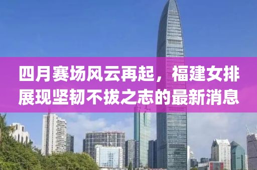 四月賽場(chǎng)風(fēng)云再起，福建女排展現(xiàn)堅(jiān)韌不拔之志的最新消息