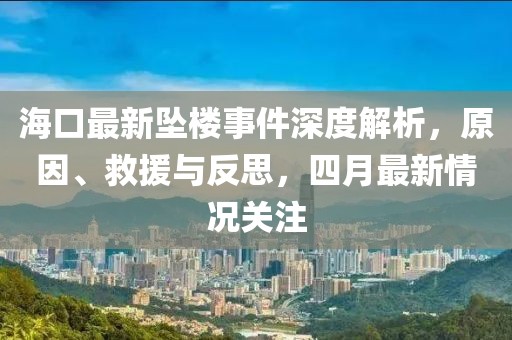 ?？谧钚聣嫎鞘录疃冉馕?，原因、救援與反思，四月最新情況關(guān)注
