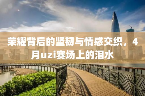榮耀背后的堅(jiān)韌與情感交織，4月uzi賽場上的淚水