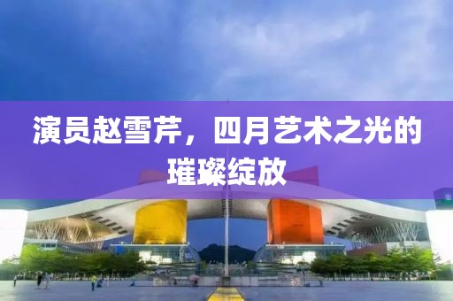演員趙雪芹，四月藝術(shù)之光的璀璨綻放