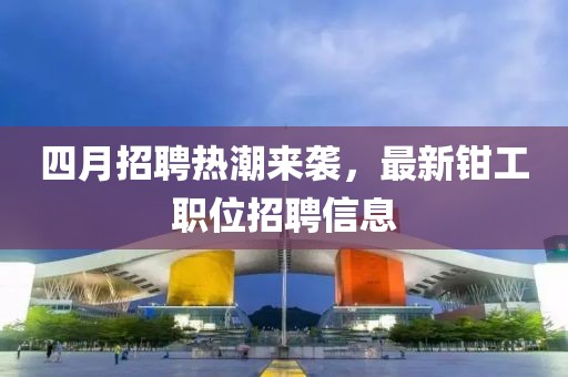 四月招聘熱潮來(lái)襲，最新鉗工職位招聘信息
