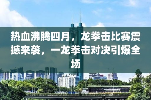 熱血沸騰四月，龍拳擊比賽震撼來襲，一龍拳擊對(duì)決引爆全場(chǎng)