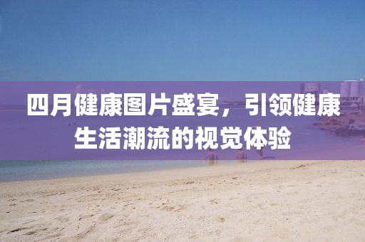 四月健康圖片盛宴，引領(lǐng)健康生活潮流的視覺體驗