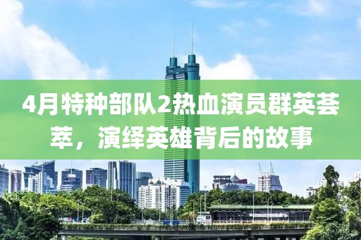 4月特種部隊2熱血演員群英薈萃，演繹英雄背后的故事