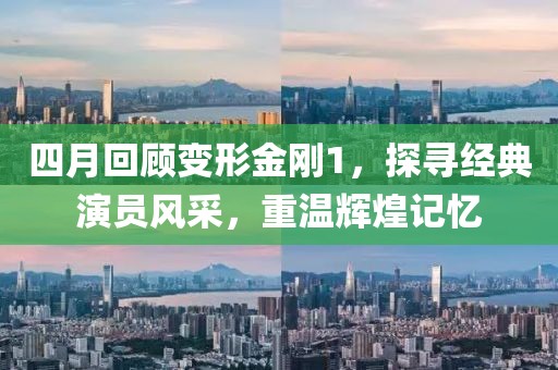 四月回顧變形金剛1，探尋經(jīng)典演員風(fēng)采，重溫輝煌記憶