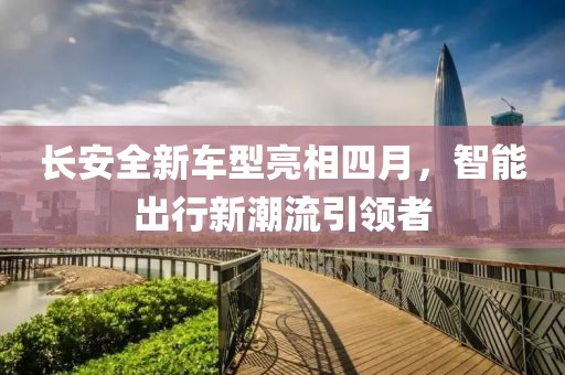 長安全新車型亮相四月，智能出行新潮流引領(lǐng)者