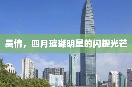 吳倩，四月璀璨明星的閃耀光芒