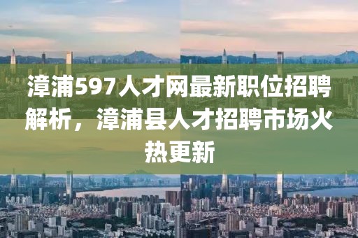 漳浦597人才網(wǎng)最新職位招聘解析，漳浦縣人才招聘市場(chǎng)火熱更新