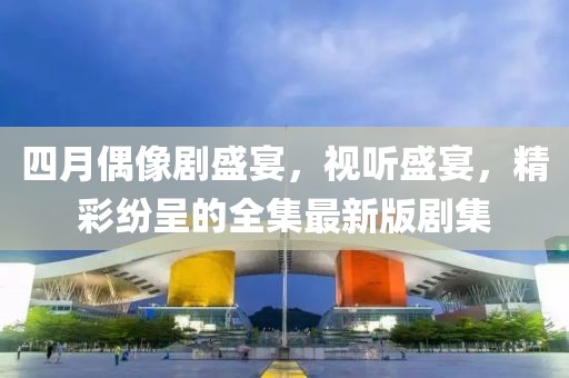 四月偶像劇盛宴，視聽盛宴，精彩紛呈的全集最新版劇集