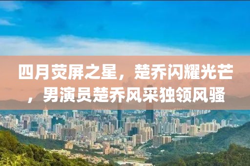 四月熒屏之星，楚喬閃耀光芒，男演員楚喬風(fēng)采獨(dú)領(lǐng)風(fēng)騷