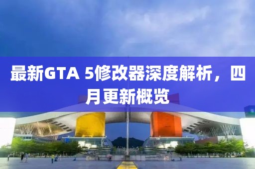 最新GTA 5修改器深度解析，四月更新概覽