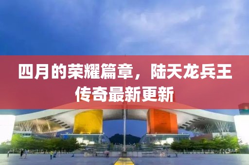 四月的榮耀篇章，陸天龍兵王傳奇最新更新