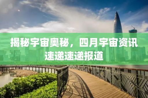 揭秘宇宙奧秘，四月宇宙資訊速遞速遞報(bào)道