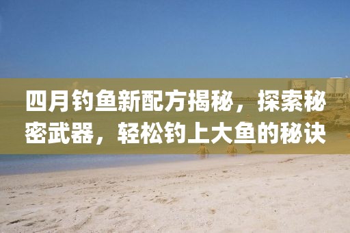 四月釣魚新配方揭秘，探索秘密武器，輕松釣上大魚的秘訣