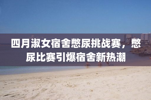 四月淑女宿舍憋尿挑戰(zhàn)賽，憋尿比賽引爆宿舍新熱潮