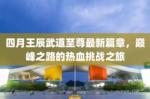 四月王辰武道至尊最新篇章，巔峰之路的熱血挑戰(zhàn)之旅