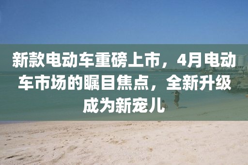 新款電動(dòng)車重磅上市，4月電動(dòng)車市場(chǎng)的矚目焦點(diǎn)，全新升級(jí)成為新寵兒