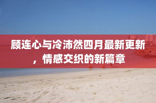 顧連心與冷沛然四月最新更新，情感交織的新篇章