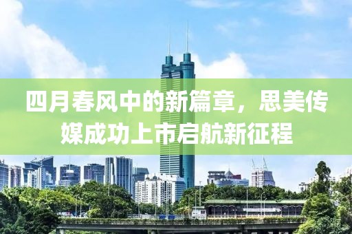 四月春風(fēng)中的新篇章，思美傳媒成功上市啟航新征程