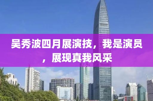 吳秀波四月展演技，我是演員，展現(xiàn)真我風(fēng)采