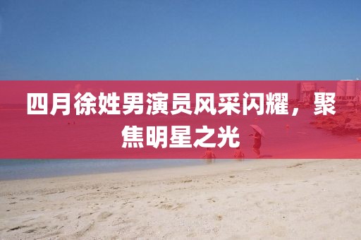 四月徐姓男演員風(fēng)采閃耀，聚焦明星之光