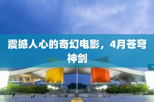 震撼人心的奇幻電影，4月蒼穹神劍