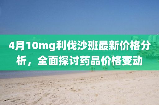 4月10mg利伐沙班最新價格分析，全面探討藥品價格變動