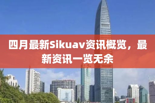 四月最新Sikuav資訊概覽，最新資訊一覽無余