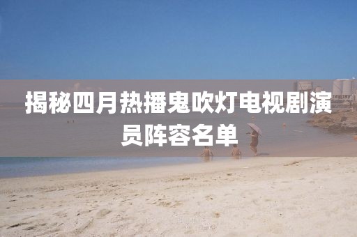 揭秘四月熱播鬼吹燈電視劇演員陣容名單
