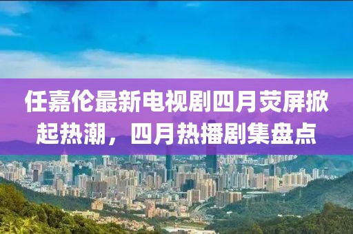 任嘉倫最新電視劇四月熒屏掀起熱潮，四月熱播劇集盤點