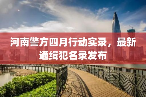 河南警方四月行動實(shí)錄，最新通緝犯名錄發(fā)布