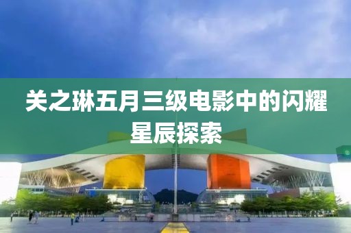 關(guān)之琳五月三級(jí)電影中的閃耀星辰探索