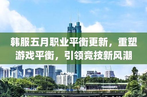 韓服五月職業(yè)平衡更新，重塑游戲平衡，引領(lǐng)競(jìng)技新風(fēng)潮