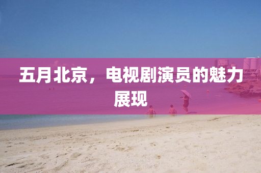 五月北京，電視劇演員的魅力展現(xiàn)