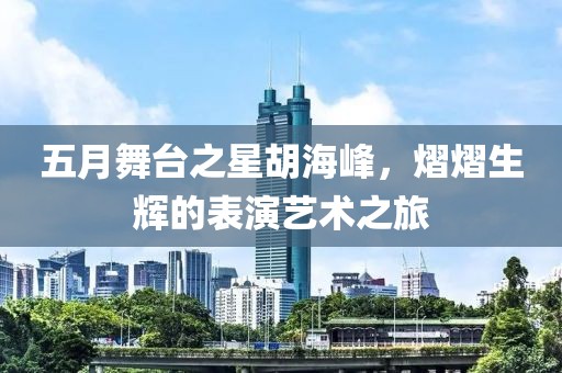 五月舞臺之星胡海峰，熠熠生輝的表演藝術之旅