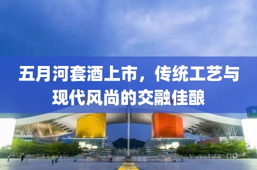 五月河套酒上市，傳統(tǒng)工藝與現(xiàn)代風(fēng)尚的交融佳釀